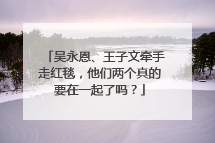 吴永恩、王子文牵手走红毯，他们两个真的要在一起了吗？