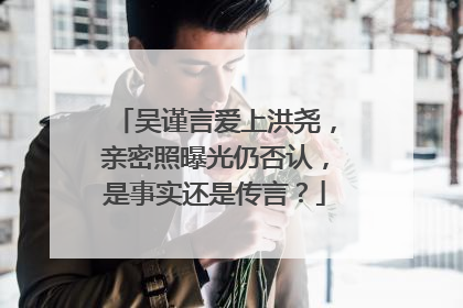 吴谨言爱上洪尧，亲密照曝光仍否认，是事实还是传言？