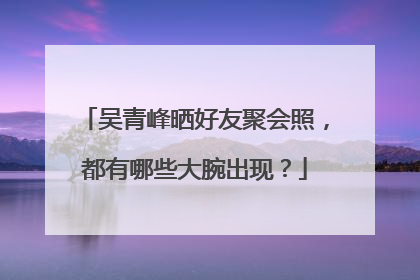 吴青峰晒好友聚会照，都有哪些大腕出现？