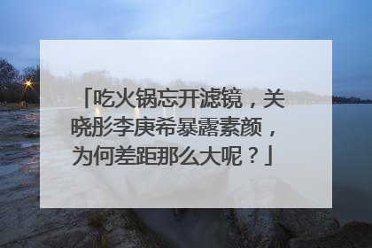 吃火锅忘开滤镜，关晓彤李庚希暴露素颜，为何差距那么大呢？
