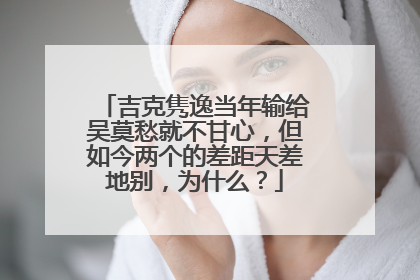 吉克隽逸当年输给吴莫愁就不甘心，但如今两个的差距天差地别，为什么？