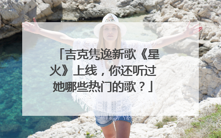 吉克隽逸新歌《星火》上线,你还听过她哪些热门的歌?