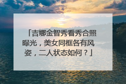 吉娜金智秀看秀合照曝光，美女同框各有风姿，二人状态如何？