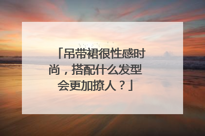 吊带裙很性感时尚,搭配什么发型会更加撩人?