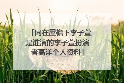 同在屋檐下李子萱是谁演的李子萱扮演者高洋个人资料