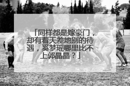 同样都是嫁豪门，却有着天差地别的待遇，奚梦瑶哪里比不上郭晶晶？