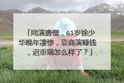 同演唐僧，61岁徐少华晚年凄惨，靠商演赚钱，迟重瑞怎么样了？