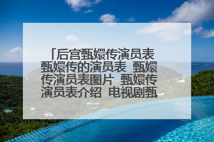 后宫甄嬛传演员表 甄嬛传的演员表 甄嬛传演员表图片 甄嬛传演员表介绍 电视剧甄嬛传演员表