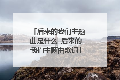 后来的我们主题曲是什么 后来的我们主题曲歌词