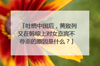 吐槽中国后，黄致列又在韩综上对女嘉宾不尊重的原因是什么？