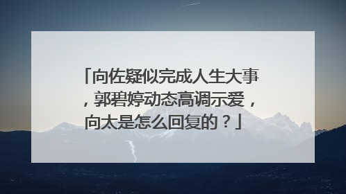 向佐疑似完成人生大事,郭碧婷动态高调示爱,向太是怎么回复的?