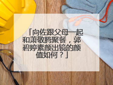 向佐跟父母一起和萧敬腾聚餐，郭碧婷素颜出镜的颜值如何？