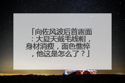 向佐风波后首露面:大夏天戴毛线帽,身材消瘦,面色憔悴,他这是怎么了?