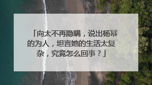 向太不再隐瞒，说出杨幂的为人，坦言她的生活太复杂，究竟怎么回事？