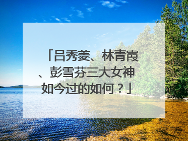 吕秀菱、林青霞、彭雪芬三大女神如今过的如何?