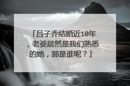 吕子乔结婚近10年，老婆居然是我们熟悉的她，那是谁呢？
