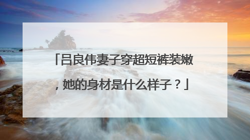 吕良伟妻子穿超短裤装嫩，她的身材是什么样子？