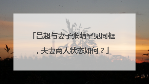 吕超与妻子张萌罕见同框，夫妻两人状态如何？