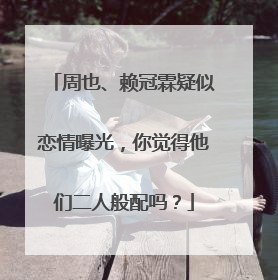 周也、赖冠霖疑似恋情曝光,你觉得他们二人般配吗?