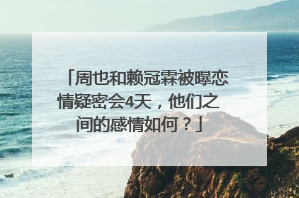 周也和赖冠霖被曝恋情疑密会4天，他们之间的感情如何？