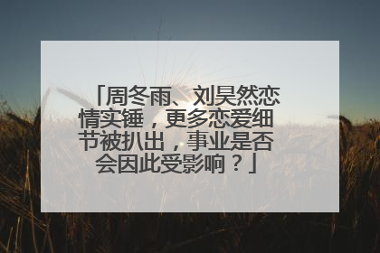 周冬雨、刘昊然恋情实锤,更多恋爱细节被扒出,事业是否会因此受影响?