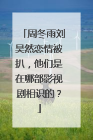 周冬雨刘昊然恋情被扒，他们是在哪部影视剧相识的？