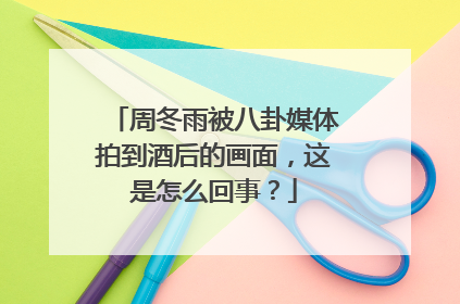 周冬雨被八卦媒体拍到酒后的画面，这是怎么回事？