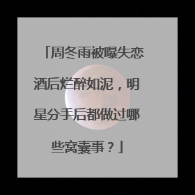周冬雨被曝失恋酒后烂醉如泥，明星分手后都做过哪些窝囊事？