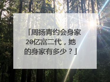周扬青约会身家20亿富二代，她的身家有多少？