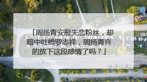 周扬青安慰失恋粉丝，却暗中吐槽罗志祥，周扬青真的放下这段感情了吗？