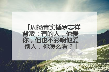 周扬青实锤罗志祥背叛：有的人，他爱你，但也不影响他爱别人，你怎么看？