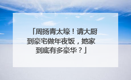 周扬青太壕！请大厨到豪宅做年夜饭，她家到底有多豪华？