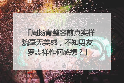周扬青整容前真实样貌毫无美感，不知男友罗志祥作何感想？