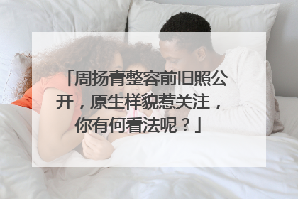 周扬青整容前旧照公开,原生样貌惹关注,你有何看法呢?