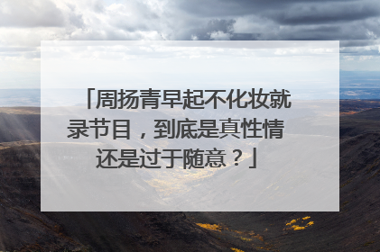 周扬青早起不化妆就录节目，到底是真性情还是过于随意？