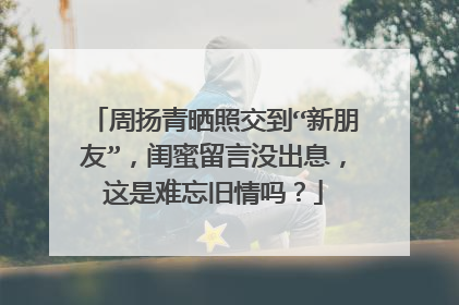 周扬青晒照交到“新朋友”,闺蜜留言没出息,这是难忘旧情吗?