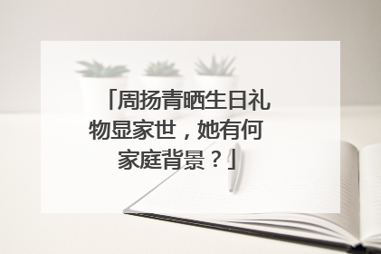 周扬青晒生日礼物显家世，她有何家庭背景？