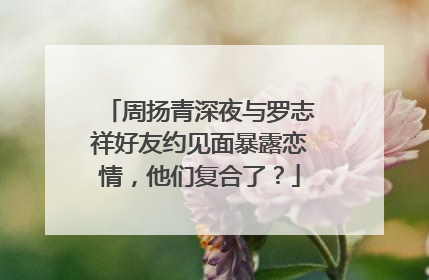 周扬青深夜与罗志祥好友约见面暴露恋情,他们复合了?