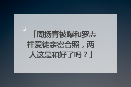 周扬青被曝和罗志祥爱徒亲密合照，两人这是和好了吗？