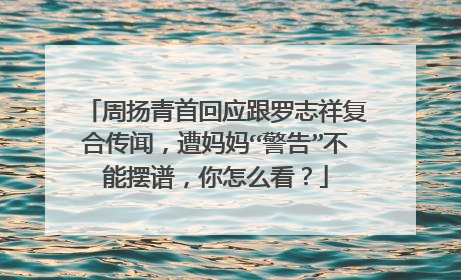 周扬青首回应跟罗志祥复合传闻，遭妈妈“警告”不能摆谱，你怎么看？