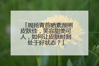 周扬青首晒素颜照皮肤佳，笑容甜美可人，如何让皮肤时刻处于好状态？