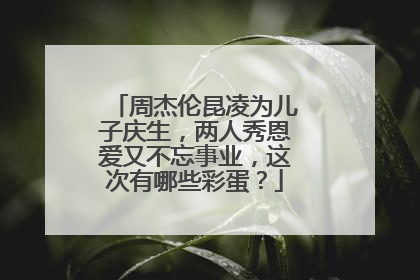 周杰伦昆凌为儿子庆生,两人秀恩爱又不忘事业,这次有哪些彩蛋?
