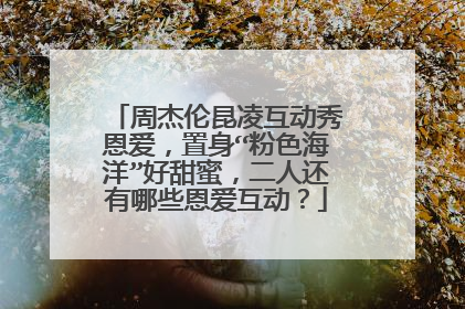 周杰伦昆凌互动秀恩爱，置身“粉色海洋”好甜蜜，二人还有哪些恩爱互动？