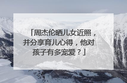 周杰伦晒儿女近照,并分享育儿心得,他对孩子有多宠爱?