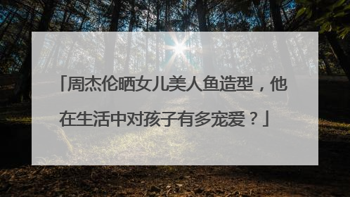 周杰伦晒女儿美人鱼造型，他在生活中对孩子有多宠爱？