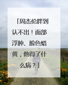 周杰伦胖到认不出！面部浮肿、脸色蜡黄，他得了什么病？