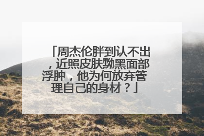 周杰伦胖到认不出，近照皮肤黝黑面部浮肿，他为何放弃管理自己的身材？