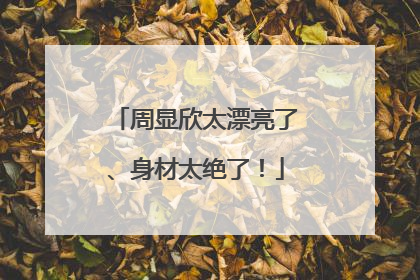 周显欣太漂亮了、身材太绝了!