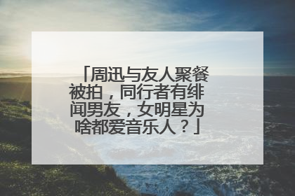 周迅与友人聚餐被拍，同行者有绯闻男友，女明星为啥都爱音乐人？