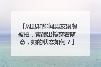 周迅和绯闻男友聚餐被拍，素颜出镜穿着随意，她的状态如何？